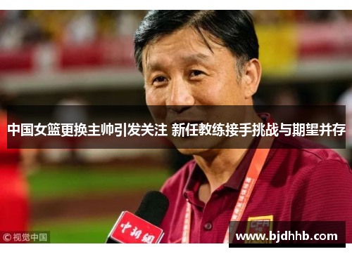 中国女篮更换主帅引发关注 新任教练接手挑战与期望并存