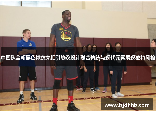 中国队全新黑色球衣亮相引热议设计融合传统与现代元素展现独特风格